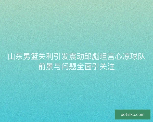 山东男篮失利引发震动邱彪坦言心凉球队前景与问题全面引关注