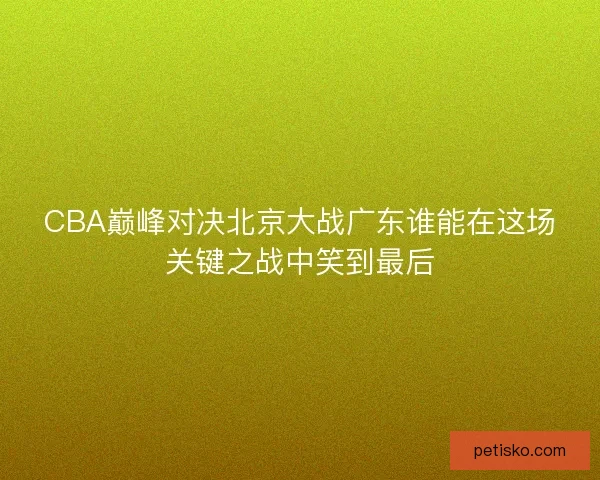 CBA巅峰对决北京大战广东谁能在这场关键之战中笑到最后
