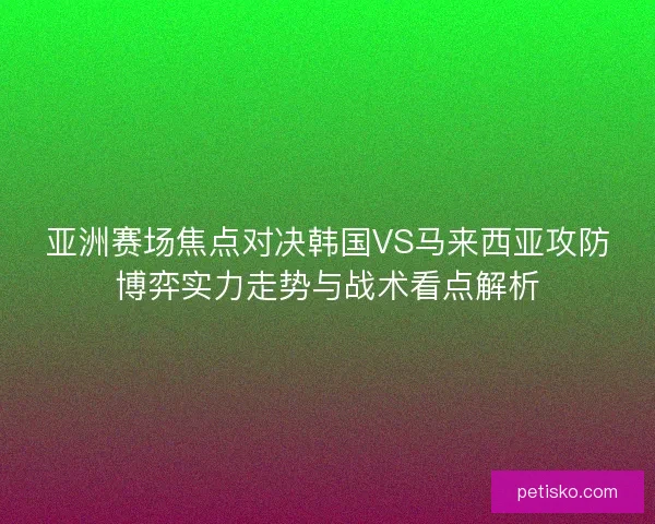 亚洲赛场焦点对决韩国VS马来西亚攻防博弈实力走势与战术看点解析